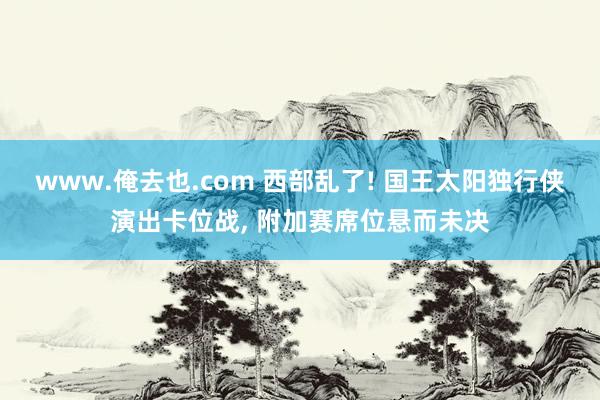 www.俺去也.com 西部乱了! 国王太阳独行侠演出卡位战, 附加赛席位悬而未决