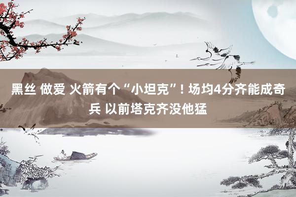 黑丝 做爱 火箭有个“小坦克”! 场均4分齐能成奇兵 以前塔克齐没他猛
