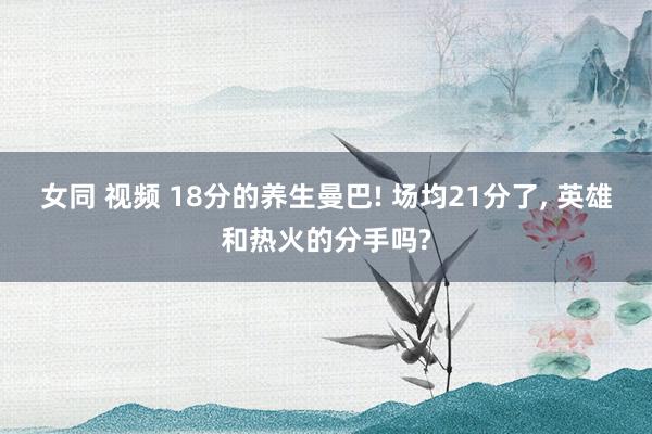 女同 视频 18分的养生曼巴! 场均21分了, 英雄和热火的分手吗?