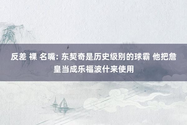 反差 裸 名嘴: 东契奇是历史级别的球霸 他把詹皇当成乐福波什来使用