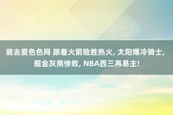 就去爱色色网 跟着火箭险胜热火, 太阳爆冷骑士, 掘金灰熊惨败, NBA西三再易主!
