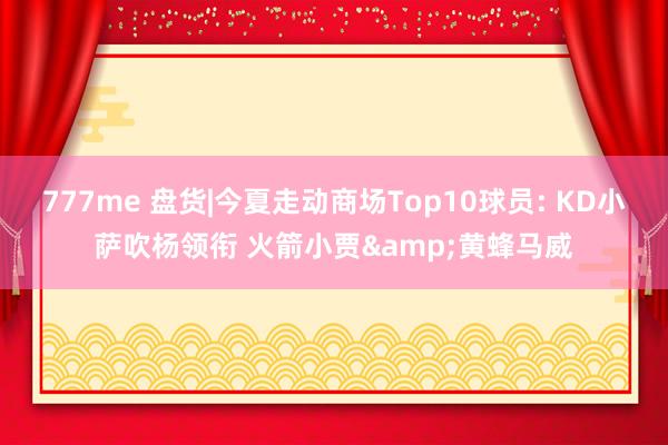 777me 盘货|今夏走动商场Top10球员: KD小萨吹杨领衔 火箭小贾&黄蜂马威