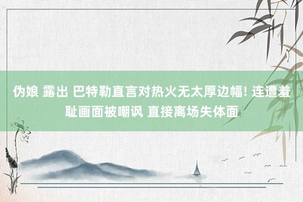 伪娘 露出 巴特勒直言对热火无太厚边幅! 连遭羞耻画面被嘲讽 直接离场失体面