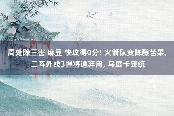周处除三害 麻豆 快攻得0分! 火箭队变阵酿苦果, 二阵外线3悍将遭弃用, 乌度卡笼统