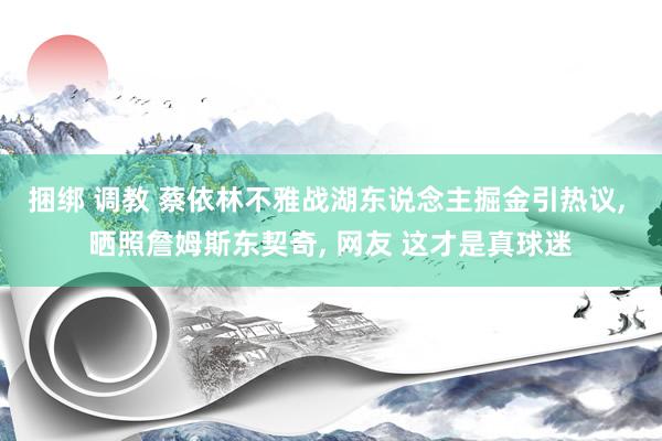 捆绑 调教 蔡依林不雅战湖东说念主掘金引热议, 晒照詹姆斯东契奇, 网友 这才是真球迷