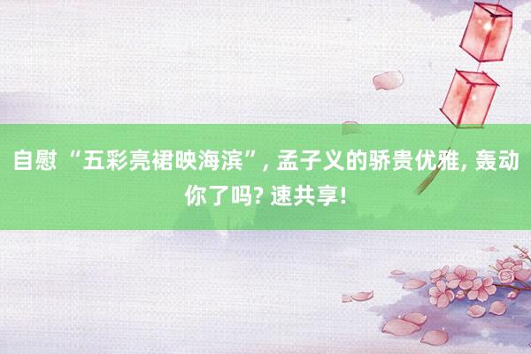 自慰 “五彩亮裙映海滨”, 孟子义的骄贵优雅, 轰动你了吗? 速共享!