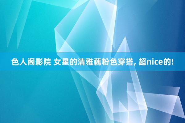 色人阁影院 女星的清雅藕粉色穿搭, 超nice的!