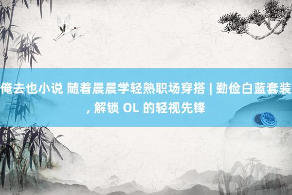 俺去也小说 随着晨晨学轻熟职场穿搭 | 勤俭白蓝套装, 解锁 OL 的轻视先锋