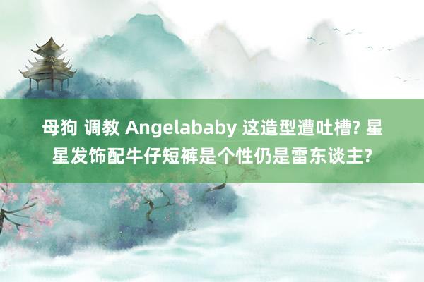 母狗 调教 Angelababy 这造型遭吐槽? 星星发饰配牛仔短裤是个性仍是雷东谈主?