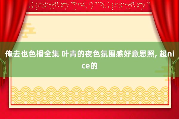 俺去也色播全集 叶青的夜色氛围感好意思照, 超nice的