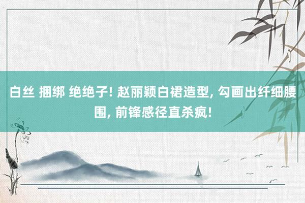 白丝 捆绑 绝绝子! 赵丽颖白裙造型, 勾画出纤细腰围, 前锋感径直杀疯!