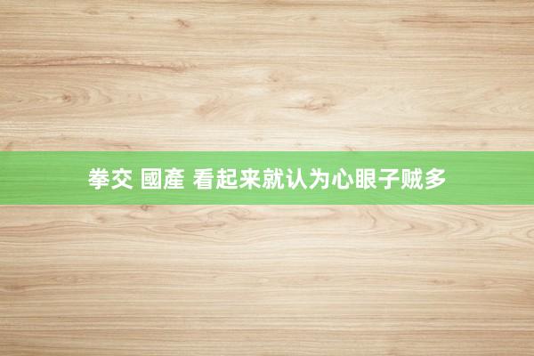 拳交 國產 看起来就认为心眼子贼多