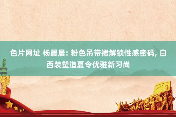 色片网址 杨晨晨: 粉色吊带裙解锁性感密码, 白西装塑造夏令优雅新习尚