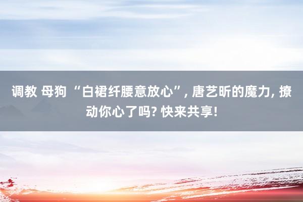 调教 母狗 “白裙纤腰意放心”, 唐艺昕的魔力, 撩动你心了吗? 快来共享!