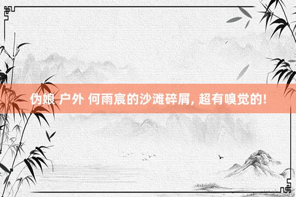 伪娘 户外 何雨宸的沙滩碎屑, 超有嗅觉的!