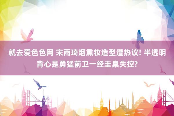 就去爱色色网 宋雨琦烟熏妆造型遭热议! 半透明背心是勇猛前卫一经圭臬失控?