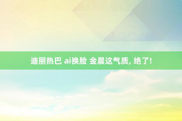 迪丽热巴 ai换脸 金晨这气质, 绝了!