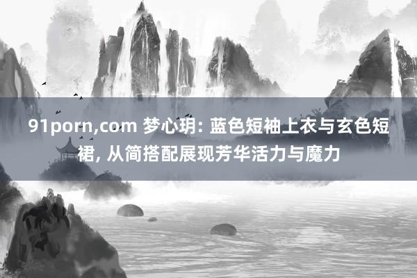 91porn,com 梦心玥: 蓝色短袖上衣与玄色短裙, 从简搭配展现芳华活力与魔力