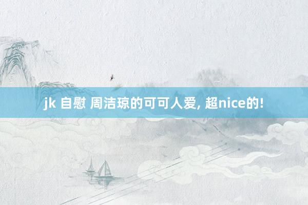 jk 自慰 周洁琼的可可人爱, 超nice的!