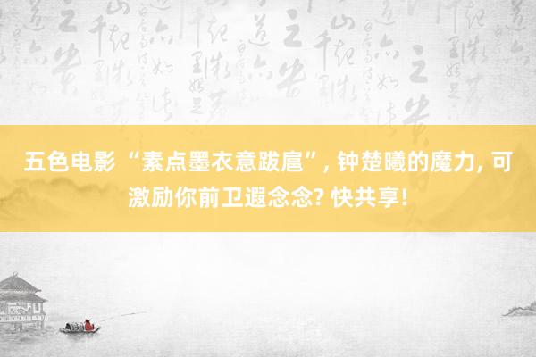 五色电影 “素点墨衣意跋扈”, 钟楚曦的魔力, 可激励你前卫遐念念? 快共享!