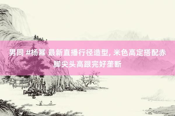 男同 #杨幂 最新直播行径造型, 米色高定搭配赤脚尖头高跟完好垄断