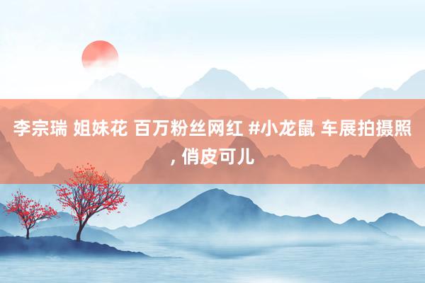 李宗瑞 姐妹花 百万粉丝网红 #小龙鼠 车展拍摄照, 俏皮可儿