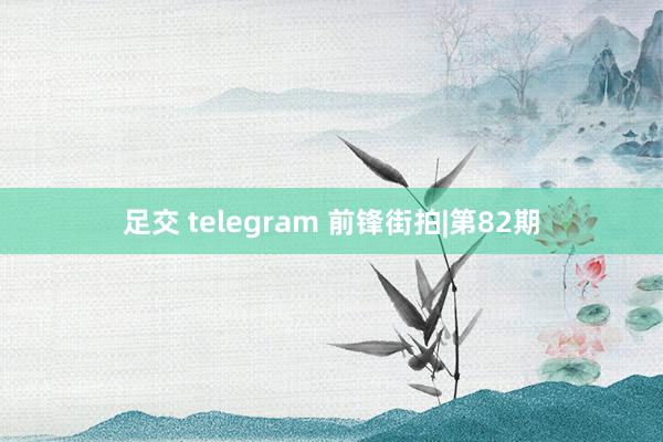 足交 telegram 前锋街拍|第82期