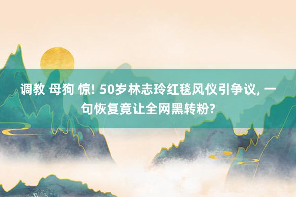 调教 母狗 惊! 50岁林志玲红毯风仪引争议, 一句恢复竟让全网黑转粉?