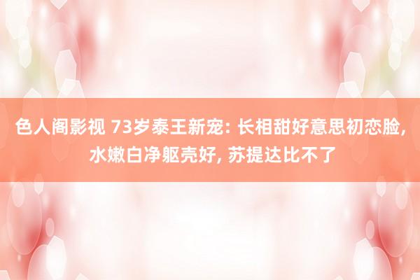 色人阁影视 73岁泰王新宠: 长相甜好意思初恋脸, 水嫩白净躯壳好, 苏提达比不了