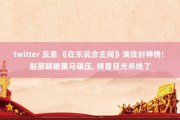 twitter 反差 《在东说念主间》演技封神榜! 赵丽颖被黑马碾压, 榜首目光杀绝了