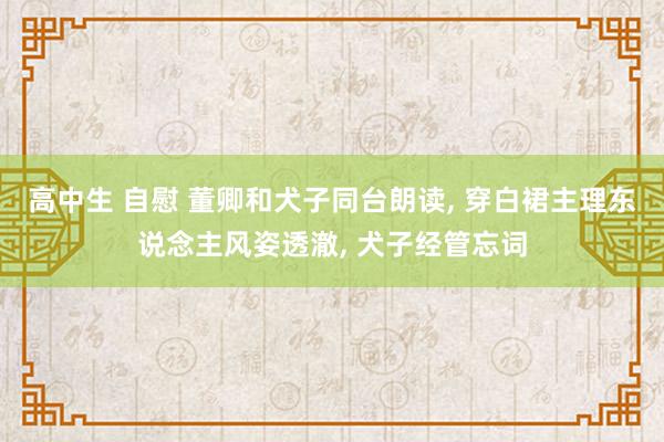 高中生 自慰 董卿和犬子同台朗读, 穿白裙主理东说念主风姿透澈, 犬子经管忘词