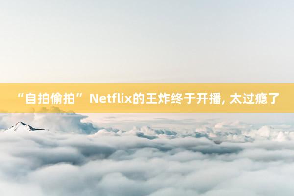 “自拍偷拍” Netflix的王炸终于开播, 太过瘾了