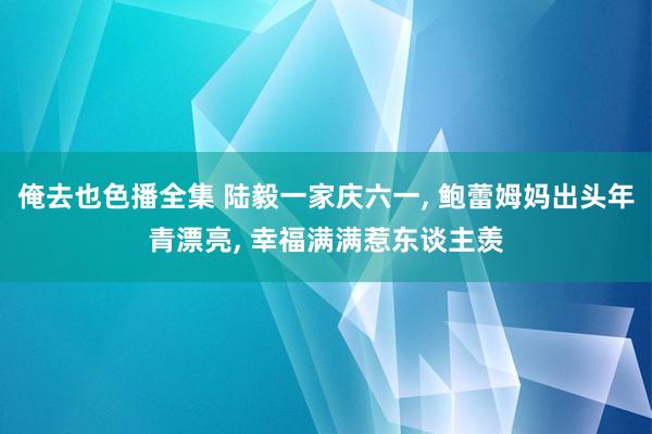 俺去也色播全集 陆毅一家庆六一, 鲍蕾姆妈出头年青漂亮, 幸福满满惹东谈主羡