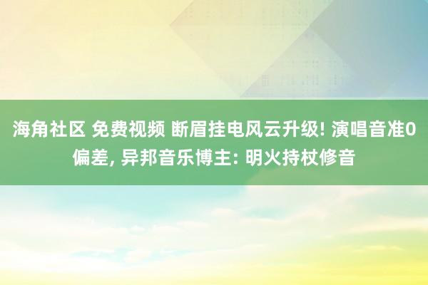 海角社区 免费视频 断眉挂电风云升级! 演唱音准0偏差, 异邦音乐博主: 明火持杖修音