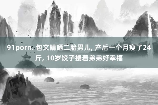 91porn. 包文婧晒二胎男儿, 产后一个月瘦了24斤, 10岁饺子搂着弟弟好幸福
