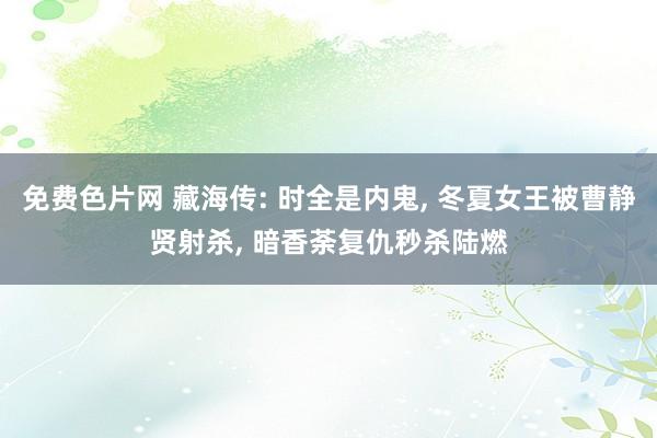 免费色片网 藏海传: 时全是内鬼, 冬夏女王被曹静贤射杀, 暗香荼复仇秒杀陆燃