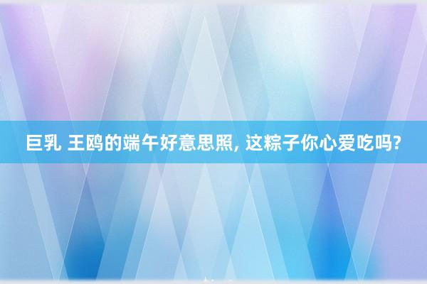 巨乳 王鸥的端午好意思照, 这粽子你心爱吃吗?