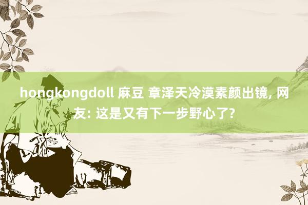 hongkongdoll 麻豆 章泽天冷漠素颜出镜, 网友: 这是又有下一步野心了?
