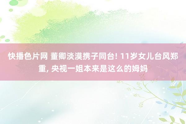 快播色片网 董卿淡漠携子同台! 11岁女儿台风郑重, 央视一姐本来是这么的姆妈