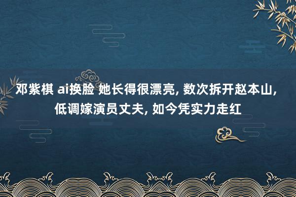邓紫棋 ai换脸 她长得很漂亮, 数次拆开赵本山, 低调嫁演员丈夫, 如今凭实力走红