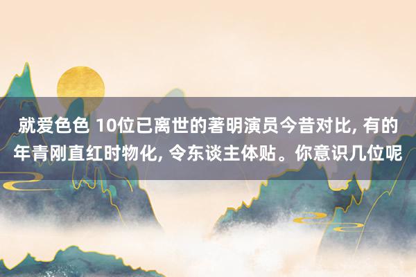 就爱色色 10位已离世的著明演员今昔对比, 有的年青刚直红时物化, 令东谈主体贴。你意识几位呢