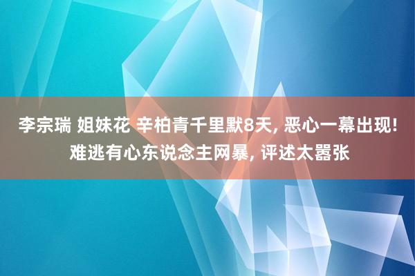 李宗瑞 姐妹花 辛柏青千里默8天, 恶心一幕出现! 难逃有心东说念主网暴, 评述太嚣张