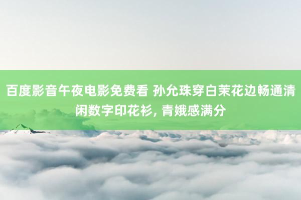 百度影音午夜电影免费看 孙允珠穿白茉花边畅通清闲数字印花衫, 青娥感满分