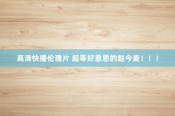 高清快播伦理片 超等好意思的赵今麦！！！