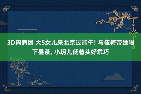 3D肉蒲团 大S女儿来北京过端午! 马筱梅带她喝下昼茶, 小玥儿低着头好乖巧