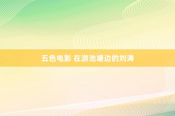 五色电影 在游池塘边的刘涛