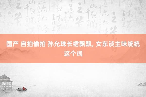 国产 自拍偷拍 孙允珠长裙飘飘, 女东谈主味统统这个词