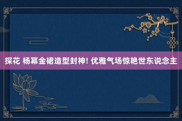 探花 杨幂金裙造型封神! 优雅气场惊艳世东说念主