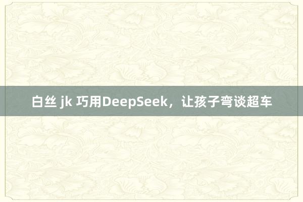 白丝 jk 巧用DeepSeek，让孩子弯谈超车