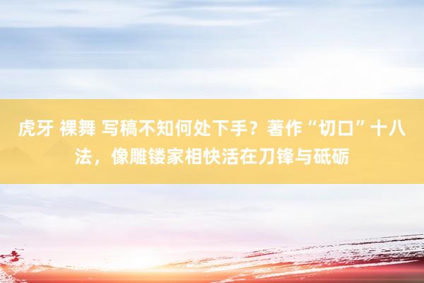 虎牙 裸舞 写稿不知何处下手？著作“切口”十八法，像雕镂家相快活在刀锋与砥砺